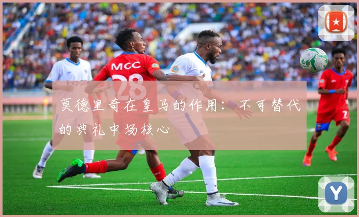 莫德里奇在皇马的作用：不可替代的典礼中场核心