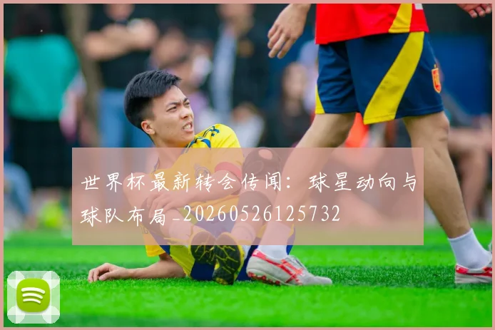 世界杯最新转会传闻：球星动向与球队布局_20260526125732