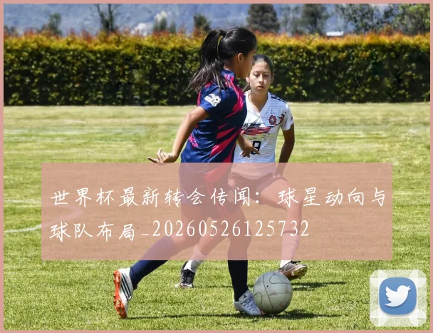 世界杯最新转会传闻:球星动向与球队布局_20260526125732