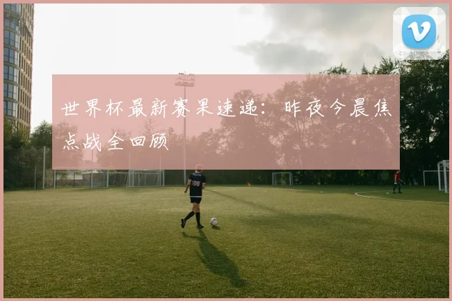 世界杯最新赛果速递：昨夜今晨焦点战全回顾