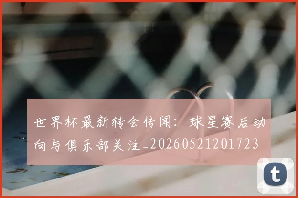 世界杯最新转会传闻：球星赛后动向与俱乐部关注_20260521201723