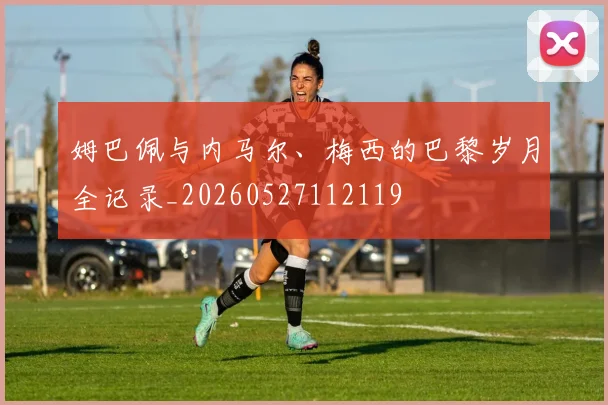 姆巴佩与内马尔、梅西的巴黎岁月全记录_20260527112119