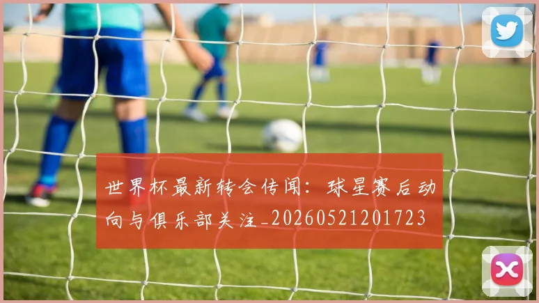 世界杯最新转会传闻:球星赛后动向与俱乐部关注_20260521201723