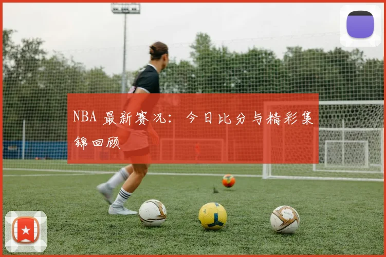 NBA 最新赛况:今日比分与精彩集锦回顾