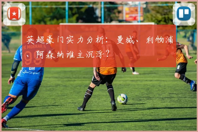 英超豪门实力分析:曼城、利物浦、阿森纳谁主沉浮?