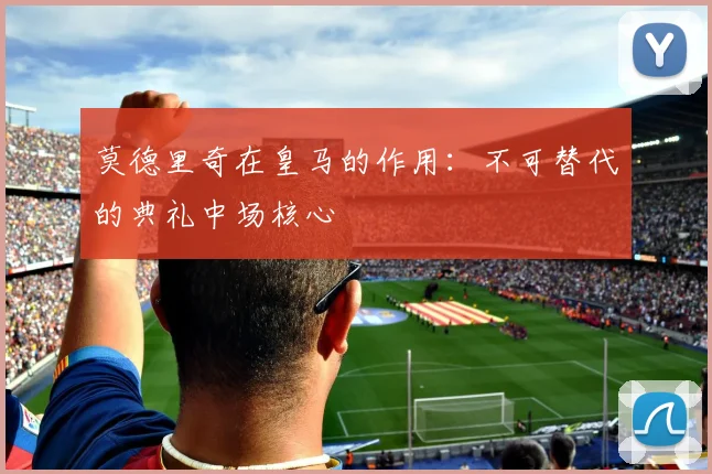 莫德里奇在皇马的作用：不可替代的典礼中场核心