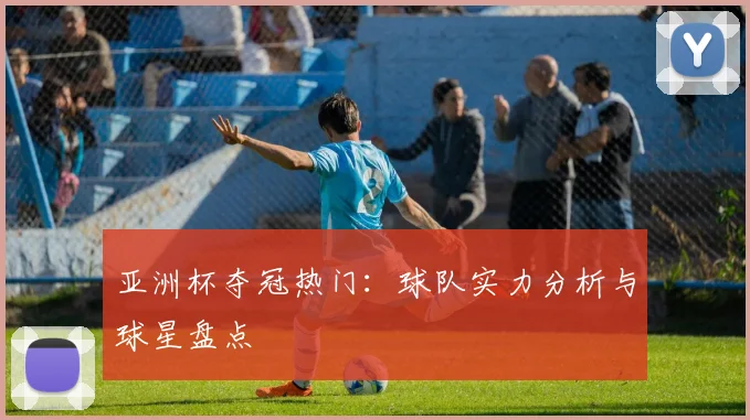 亚洲杯夺冠热门：球队实力分析与球星盘点