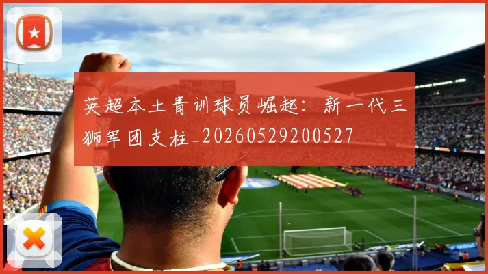 英超本土青训球员崛起:新一代三狮军团支柱_20260529200527